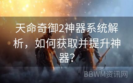 天命奇御2神器系统解析，如何获取并提升神器？