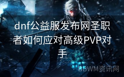 dnf公益服发布网圣职者如何应对高级PVP对手