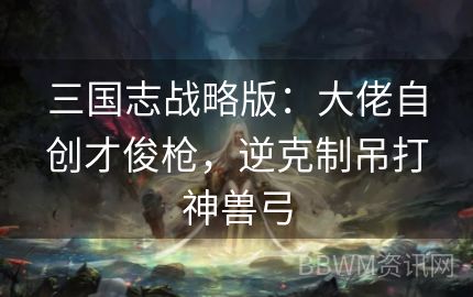 三国志战略版：大佬自创才俊枪，逆克制吊打神兽弓