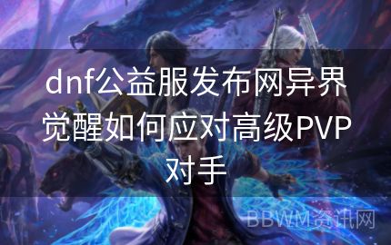 dnf公益服发布网异界觉醒如何应对高级PVP对手