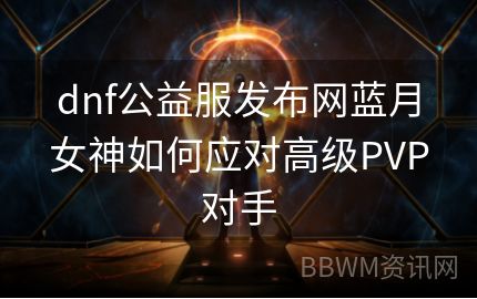 dnf公益服发布网蓝月女神如何应对高级PVP对手