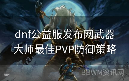 dnf公益服发布网武器大师最佳PVP防御策略