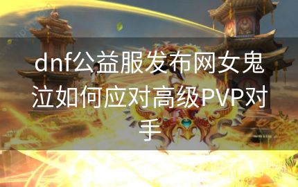 dnf公益服发布网女鬼泣如何应对高级PVP对手