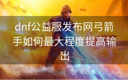 dnf公益服发布网弓箭手如何最大程度提高输出