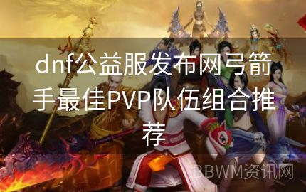 dnf公益服发布网弓箭手最佳PVP队伍组合推荐