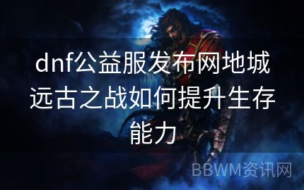 dnf公益服发布网地城远古之战如何提升生存能力