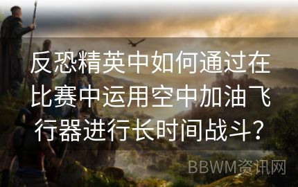 反恐精英中如何通过在比赛中运用空中加油飞行器进行长时间战斗？