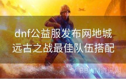 dnf公益服发布网地城远古之战最佳队伍搭配