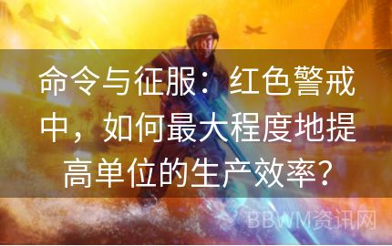 命令与征服：红色警戒中，如何最大程度地提高单位的生产效率？