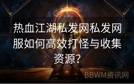 热血江湖私发网私发网服如何高效打怪与收集资源？