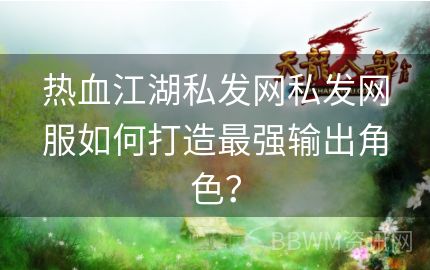 热血江湖私发网私发网服如何打造最强输出角色？